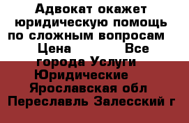 Адвокат окажет юридическую помощь по сложным вопросам  › Цена ­ 1 200 - Все города Услуги » Юридические   . Ярославская обл.,Переславль-Залесский г.